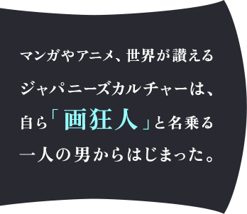 マンガやアニメ、世界が讃えるジャパニーズカルチャーは、自ら「画狂人」と名乗る一人の男からはじまった。